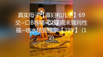 真实母子【寡妇和儿子】69交~口B吞精~又逢周末骚妈性福~喷水喷到痉挛【39V】 (12)