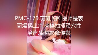 PMC-179.斑斑.妇科医师是表哥爆操止痒.肉棒抽插骚穴性治疗.蜜桃影像传媒