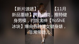 【新片速遞】  ⚫️⚫️【11月新品重磅】风流倜傥，推特健身男模，约炮大神【YoShiE冰块】爆肏各种美女健身婊，非常带劲儿