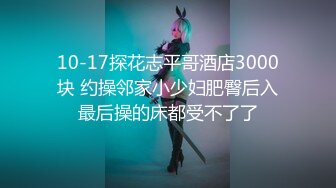 10-17探花志平哥酒店3000块 约操邻家小少妇肥臀后入最后操的床都受不了了