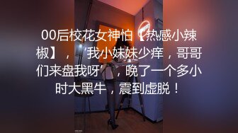 00后校花女神怕【热感小辣椒】，‘我小妹妹少痒，哥哥们来盘我呀’，晚了一个多小时大黑牛，震到虚脱！