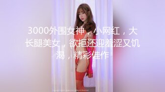 3000外围女神，小网红，大长腿美女，欲拒还迎羞涩又饥渴，精彩佳作