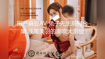 国产麻豆AV 兔子先生系列合集 浅尾美羽的潮吹大测验