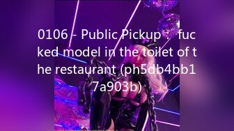 0106 - Public Pickup： fucked model in the toilet of the restaurant (ph5db4bb17a903b)