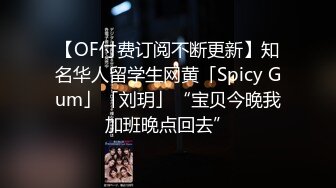 【OF付费订阅不断更新】知名华人留学生网黄「Spicy Gum」「刘玥」“宝贝今晚我加班晚点回去”